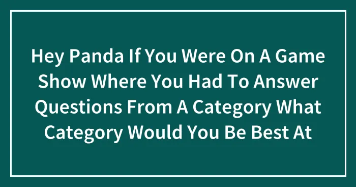 Hey Panda If You Were On A Game Show Where You Had To Answer Questions From A Category What Category Would You Be Best At