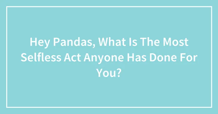 Hey Pandas, What Is The Most Selfless Act Anyone Has Done For You? (Closed)