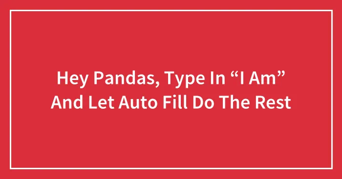 Hey Pandas, Type In “I Am” And Let Auto Fill Do The Rest (Closed)