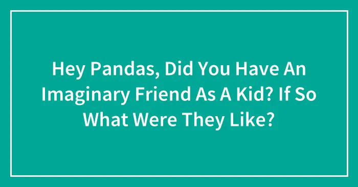 Hey Pandas, Did You Have An Imaginary Friend As A Kid? If So What Were They Like?