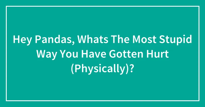 Hey Pandas, Whats The Most Stupid Way You Have Gotten Hurt (Physically)?