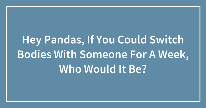 Hey Pandas, If You Could Switch Bodies With Someone For A Week, Who Would It Be? (Closed)