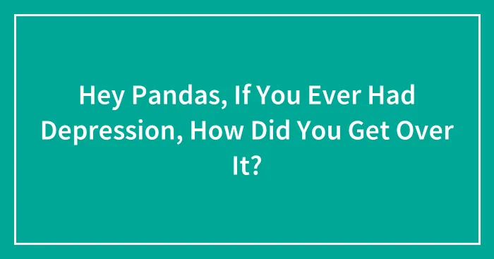 Hey Pandas, If You Ever Had Depression, How Did You Get Over It? (Closed)