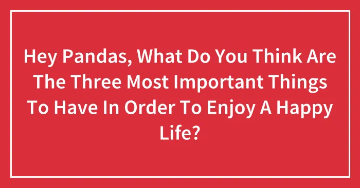 Hey Pandas, What Do You Think Are The Three Most Important Things To Have In Order To Enjoy A Happy Life? (Closed)