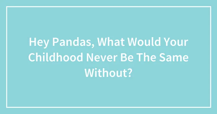 Hey Pandas, What Would Your Childhood Never Be The Same Without? (Closed)