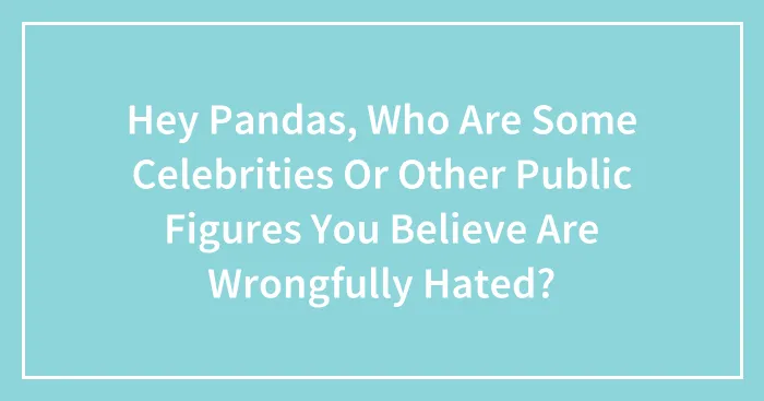 Hey Pandas, Who Are Some Celebrities Or Other Public Figures You Believe Are Wrongfully Hated?