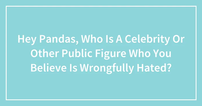 Hey Pandas, Who Is A Celebrity Or Other Public Figure Who You Believe Is Wrongfully Hated?