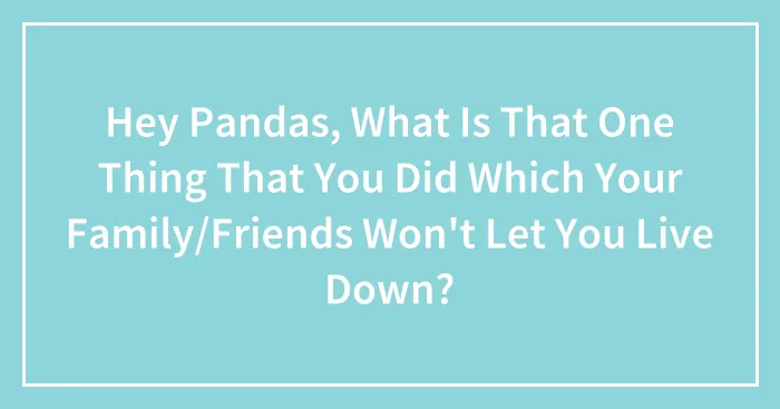 Hey Pandas, What Is That One Thing That You Did Which Your Family/Friends Won't Let You Live Down?