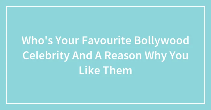Who's Your Favourite Bollywood Celebrity And A Reason Why You Like Them