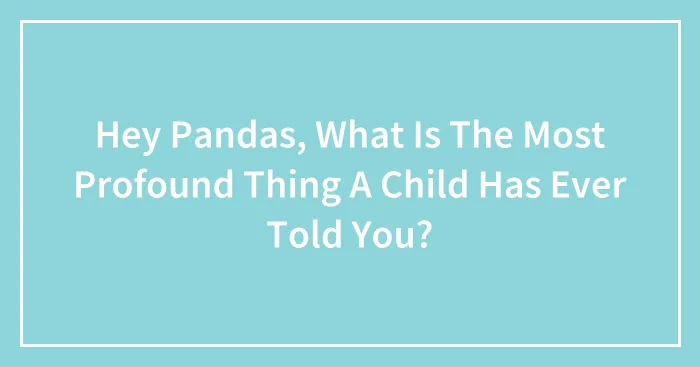 Hey Pandas, What Is The Most Profound Thing A Child Has Ever Told You? (Closed)