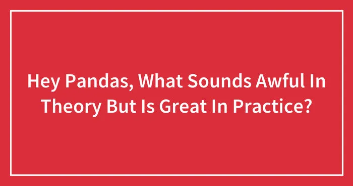 Hey Pandas, What Sounds Awful In Theory But Is Great In Practice? (Closed)