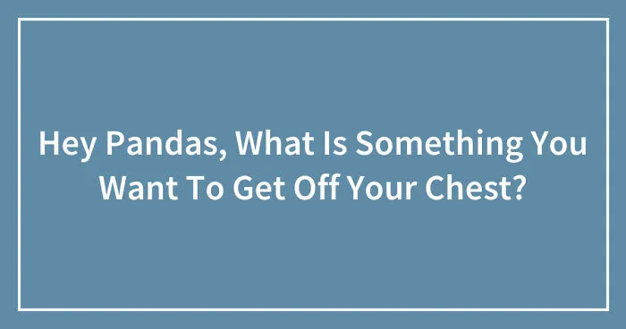Hey Pandas, What Is Something You Want To Get Off Your Chest? (Closed)