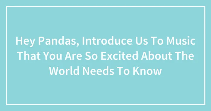 Hey Pandas, Introduce Us To Music That You Are So Excited About The World Needs To Know (Closed)