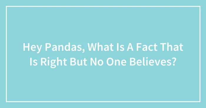 Hey Pandas, What Is A Fact That Is Right But No One Believes? (Closed)