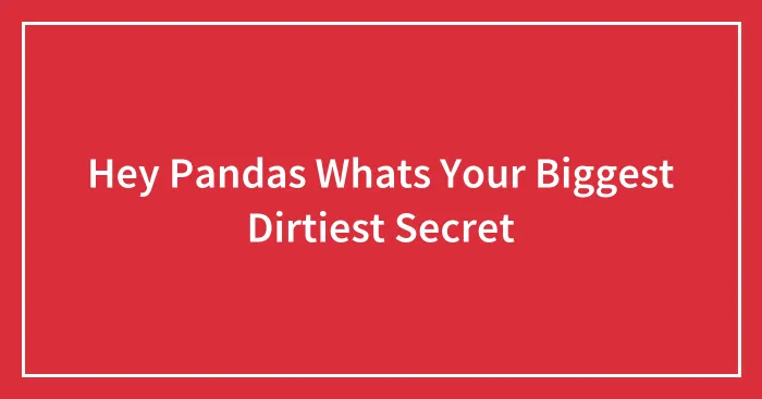 Hey Pandas Whats Your Biggest Dirtiest Secret
