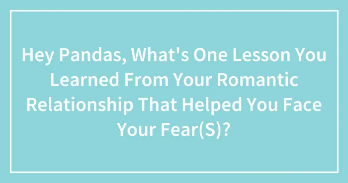 Hey Pandas, What's One Lesson You Learned From Your Romantic Relationship That Helped You Face Your Fear(S)? (Closed)