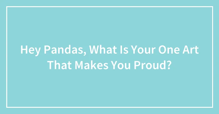 Hey Pandas, What Is The Art That  You Made That Makes You Proud?