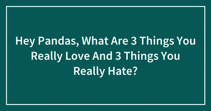 Hey Pandas, What Are 3 Things You Really Love And 3 Things You Really Hate? (Closed)