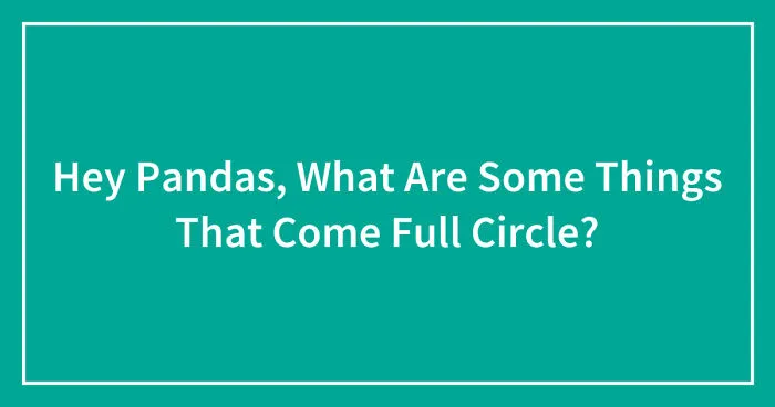Hey Pandas, What Are Some Things That Come Full Circle? (Closed)