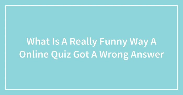 What Is A Really Funny Way A Online Quiz Got A Wrong Answer