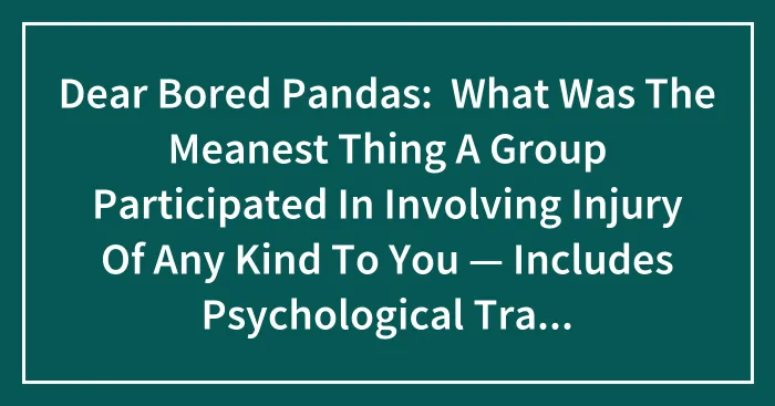 Dear Bored Pandas:  What Was The Meanest Thing A Group Participated In Involving Injury Of Any Kind To You — Includes Psychological Trauma?