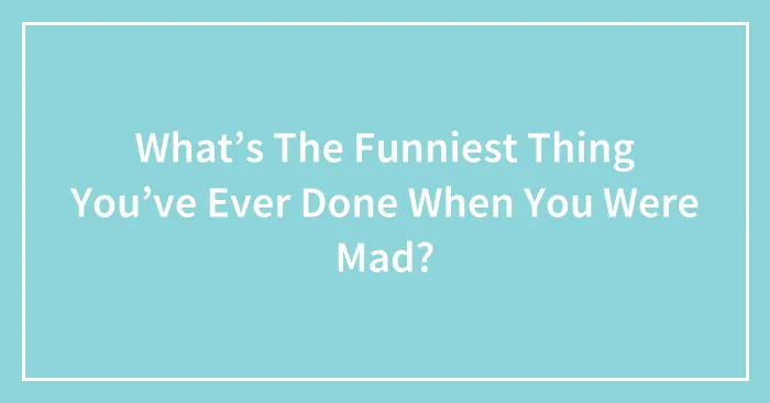 What’s The Funniest Thing You’ve Ever Done When You Were Mad?