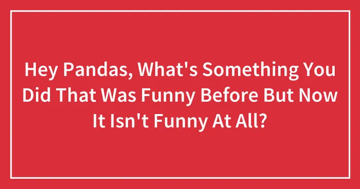 Hey Pandas, What's Something You Did That Was Funny Before But Now It Isn't Funny At All? (Closed)
