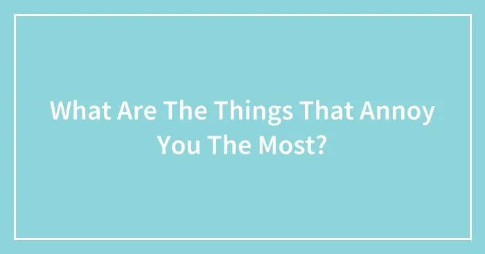 What Are The Things That Annoy You The Most?