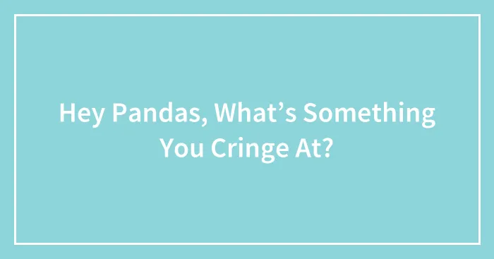 Hey Pandas, What’s Something You Cringe At?