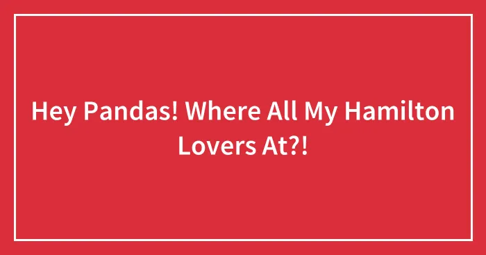 Hey Pandas! Where All My Hamilton Lovers At?!