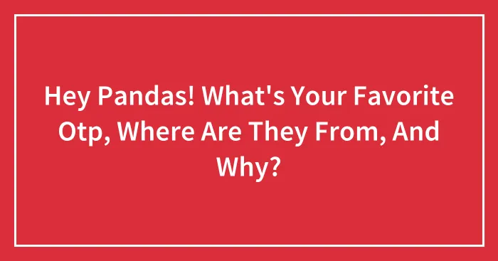 Hey Pandas! What's Your Favorite Otp, Where Are They From, And Why?