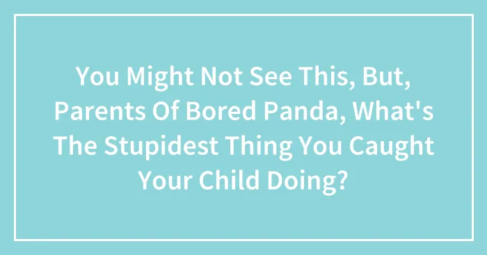 You Might Not See This, But, Parents Of Bored Panda, What's The Stupidest Thing You Caught Your Child Doing?