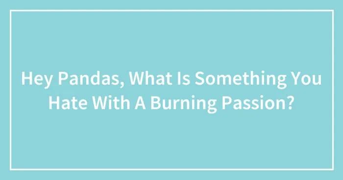 Hey Pandas, What Is Something You Hate With A Burning Passion? (Closed)