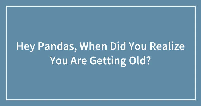 Hey Pandas, When Did You Realize You Are Getting Old? (Closed)