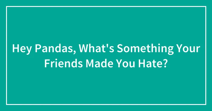 Hey Pandas, What's Something Your Friends Made You Hate?