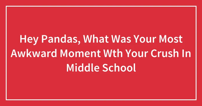 Hey Pandas, What Was Your Most Awkward Moment Wth Your Crush In Middle School