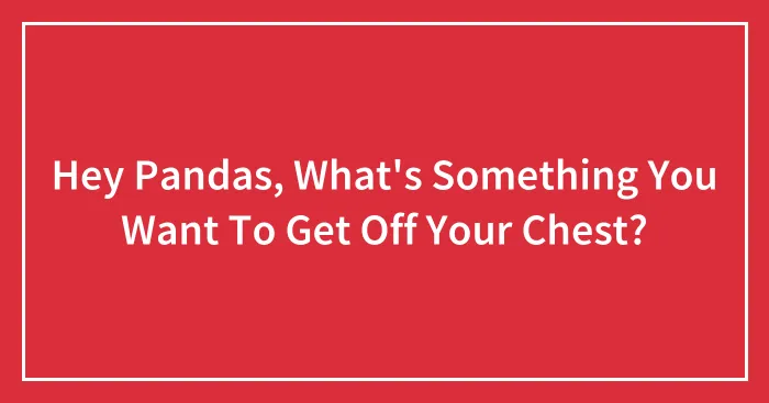Hey Pandas, What's Something You Want To Get Off Your Chest?