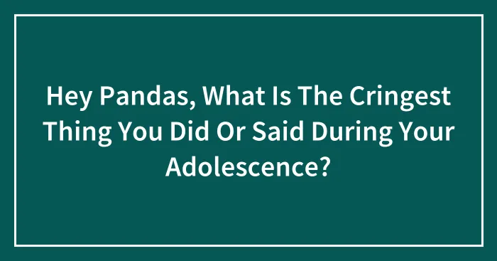 Hey Pandas, What Is The Cringest Thing You Did Or Said During Your Adolescence?