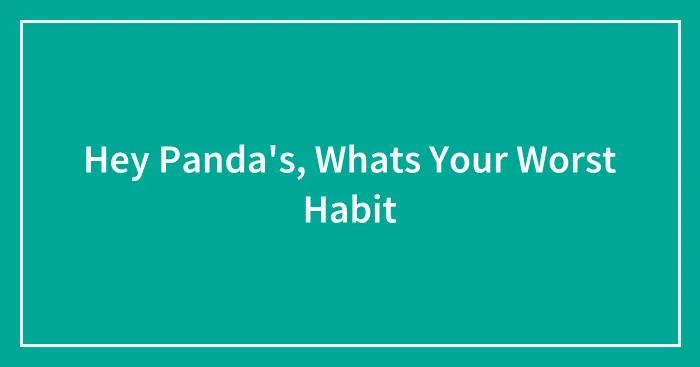 Hey Panda's, Whats Your Worst Habit