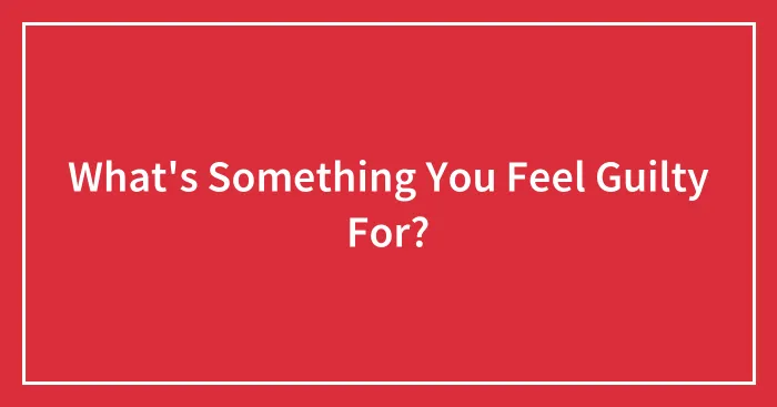 What's Something You Feel Guilty For?