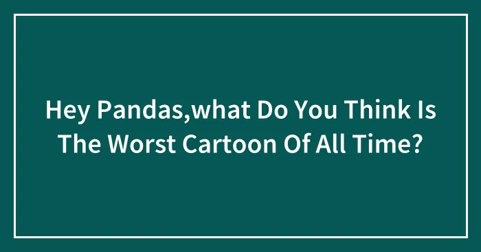 Hey Pandas,what Do You Think Is The Worst Cartoon Of All Time?