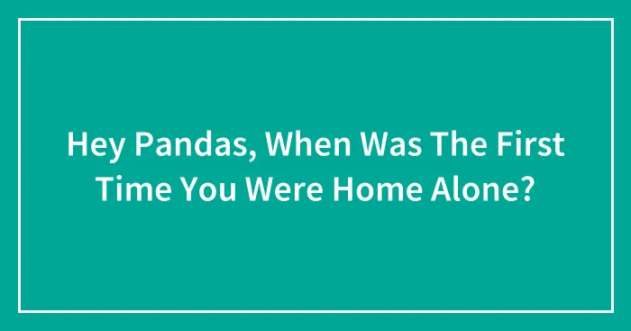 Hey Pandas, When Was The First Time You Were Home Alone?