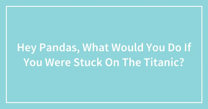 Hey Pandas, What Would You Do If You Were Stuck On The Titanic? (Closed)