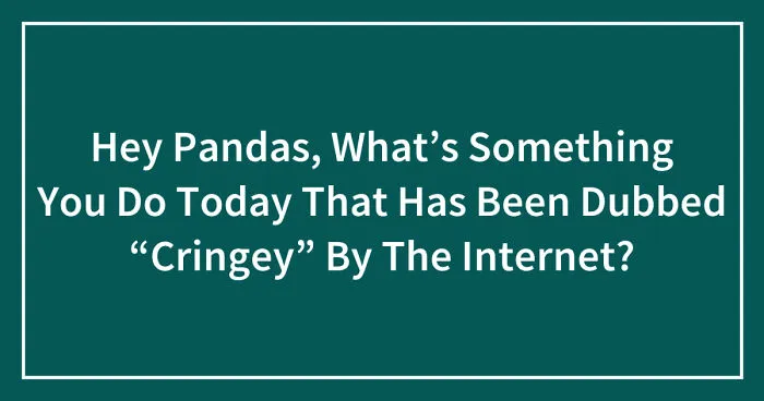 Hey Pandas, What’s Something You Do Today That Has Been Dubbed “Cringey” By The Internet? (Closed)