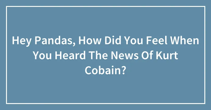 Hey Pandas, How Did You Feel When You Heard The News Of Kurt Cobain?