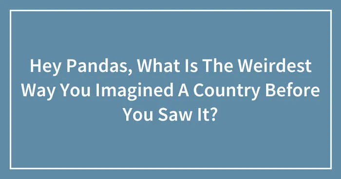 Hey Pandas, What Is The Weirdest Way You Imagined A Country Before You Saw It? (Closed)