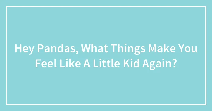 Hey Pandas, What Things Make You Feel Like A Little Kid Again?