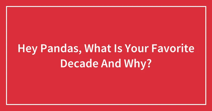 Hey Pandas, What Is Your Favorite Decade And Why?