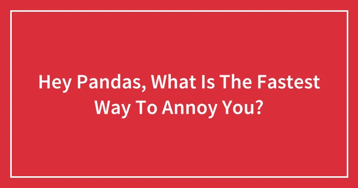 Hey Pandas, What Is The Fastest Way To Annoy You?