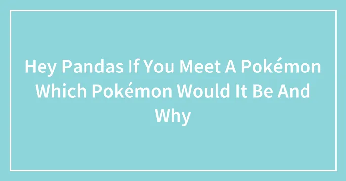 Hey Pandas If You Meet A Pokémon Which Pokémon Would It Be And Why